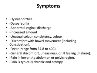 Symptoms
• -Dysmenorrhea
• -Dyspareunia
• -Abnormal vaginal discharge
• -Increased amount
• -Unusual colour, consistency, colour
• -Discomfort with bowel movement (including
Constipation).
• -Fever (range from 37.8 to 40C)
• -General discomfort, uneasiness, or ill feeling (malaise).
• -Pain in lower the abdomen or pelvic region.
• -Pain is typically chronic and crampy
 