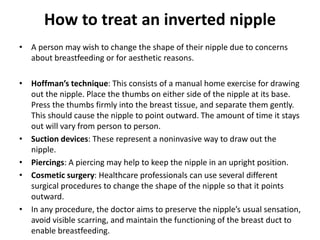 How to treat an inverted nipple
• A person may wish to change the shape of their nipple due to concerns
about breastfeeding or for aesthetic reasons.
• Hoffman’s technique: This consists of a manual home exercise for drawing
out the nipple. Place the thumbs on either side of the nipple at its base.
Press the thumbs firmly into the breast tissue, and separate them gently.
This should cause the nipple to point outward. The amount of time it stays
out will vary from person to person.
• Suction devices: These represent a noninvasive way to draw out the
nipple.
• Piercings: A piercing may help to keep the nipple in an upright position.
• Cosmetic surgery: Healthcare professionals can use several different
surgical procedures to change the shape of the nipple so that it points
outward.
• In any procedure, the doctor aims to preserve the nipple’s usual sensation,
avoid visible scarring, and maintain the functioning of the breast duct to
enable breastfeeding.
 