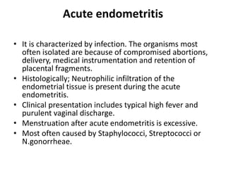 Acute endometritis
• It is characterized by infection. The organisms most
often isolated are because of compromised abortions,
delivery, medical instrumentation and retention of
placental fragments.
• Histologically; Neutrophilic infiltration of the
endometrial tissue is present during the acute
endometritis.
• Clinical presentation includes typical high fever and
purulent vaginal discharge.
• Menstruation after acute endometritis is excessive.
• Most often caused by Staphylococci, Streptococci or
N.gonorrheae.
 