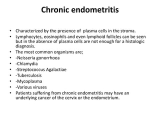 Chronic endometritis
• Characterized by the presence of plasma cells in the stroma.
• Lymphocytes, eosinophils and even lymphoid follicles can be seen
but in the absence of plasma cells are not enough for a histologic
diagnosis.
• The most common organisms are;
• -Neisseria gonorrhoea
• -Chlamydia
• -Streptococcus Agalactiae
• -Tuberculosis
• -Mycoplasma
• -Various viruses
• Patients suffering from chronic endometritis may have an
underlying cancer of the cervix or the endometrium.
 