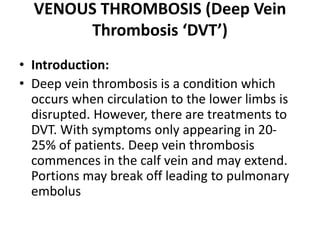 VENOUS THROMBOSIS (Deep Vein
Thrombosis ‘DVT’)
• Introduction:
• Deep vein thrombosis is a condition which
occurs when circulation to the lower limbs is
disrupted. However, there are treatments to
DVT. With symptoms only appearing in 20-
25% of patients. Deep vein thrombosis
commences in the calf vein and may extend.
Portions may break off leading to pulmonary
embolus
 