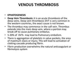 VENOUS THROMBOSIS
• EPHATOGENESIS
• Deep Vein Thrombosis: it is an acute thrombosis of the
deep veins. Deep vein thrombosis DVT is very common in
the western countries, the exact cause is not known.
• The thrombus may commence in the calf vein. Thrombus
extends into the main deep vein, where a portion may
break off to cause pulmonary embolus.
• 5-20% of DVTs may lead to Pulmonary embolism.
• There is aggregation of platelets in value pockets, the area
of maximum stasis or injury. This will lead to activation of
clotting cascade producing fibrin.
• Fibrin production overwhelms the natural anticoagulant or
fibrinolysis system
 