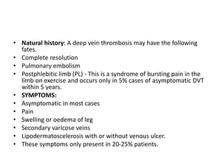 • Natural history: A deep vein thrombosis may have the following
fates.
• Complete resolution
• Pulmonary embolism
• Postphlebitic limb (PL) - This is a syndrome of bursting pain in the
limb on exercise and occurs only in 5% cases of asymptomatic DVT
within 5 years.
• SYMPTOMS:
• Asymptomatic in most cases
• Pain
• Swelling or oedema of leg
• Secondary varicose veins
• Lipodermatoscelerosis with or without venous ulcer.
• These symptoms only present in 20-25% patients.
 