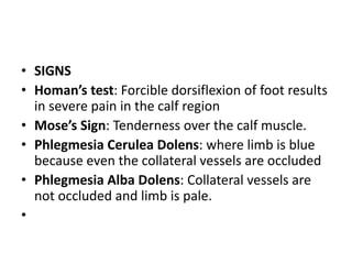 • SIGNS
• Homan’s test: Forcible dorsiflexion of foot results
in severe pain in the calf region
• Mose’s Sign: Tenderness over the calf muscle.
• Phlegmesia Cerulea Dolens: where limb is blue
because even the collateral vessels are occluded
• Phlegmesia Alba Dolens: Collateral vessels are
not occluded and limb is pale.
•
 