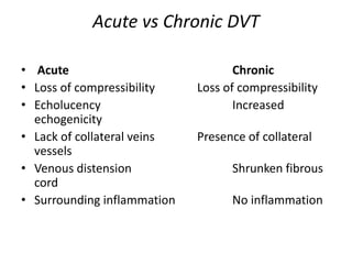 Acute vs Chronic DVT
• Acute Chronic
• Loss of compressibility Loss of compressibility
• Echolucency Increased
echogenicity
• Lack of collateral veins Presence of collateral
vessels
• Venous distension Shrunken fibrous
cord
• Surrounding inflammation No inflammation
 