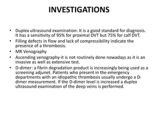 INVESTIGATIONS
• Duplex ultrasound examination: It is a good standard for diagnosis.
It has a sensitivity of 95% for proximal DVT but 75% for calf DVT.
• Filling defects in flow and lack of compressibility indicate the
presence of a thrombosis.
• MR Venography
• Ascending venography-it is not routinely done nowadays as it is an
invasive as well as extensive test.
• D-dimer: a fibrin degradation product is increasingly being used as a
screening adjunet. Patients who present in the emergency
departments with an idiopathic thrombosis usually undergo a D-
dimer measurement. If the D-dimer level is increased a duplex
ultrasound examination of the deep veins is performed.
 