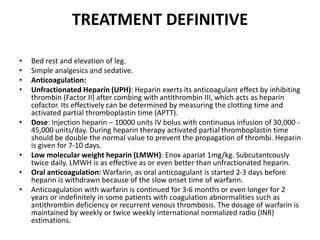 TREATMENT DEFINITIVE
• Bed rest and elevation of leg.
• Simple analgesics and sedative.
• Anticoagulation:
• Unfractionated Heparin (UPH): Heparin exerts its anticoagulant effect by inhibiting
thrombin (Factor II) after combing with antithrombin III, which acts as heparin
cofactor. Its effectively can be determined by measuring the clotting time and
activated partial thromboplastin time (APTT).
• Dose: Injection heparin – 10000 units IV bolus with continuous infusion of 30,000 -
45,000 units/day. During heparin therapy activated partial thromboplastin time
should be double the normal value to prevent the propagation of thrombi. Heparin
is given for 7-10 days.
• Low molecular weight heparin (LMWH): Enox apariat 1mg/kg. Subcutantcously
twice daily. LMWH is as effective as or even better than unfractionated heparin.
• Oral anticoagulation: Warfarin, as oral anticoagulant is started 2-3 days before
heparin is withdrawn because of the slow onset time of warfarin.
• Anticoagulation with warfarin is continued for 3-6 months or even longer for 2
years or indefinitely in some patients with coagulation abnormalities such as
antithrombin deficiency or recurrent venous thrombosis. The dosage of warfarin is
maintained by weekly or twice weekly international normalized radio (INR)
estimations.
 