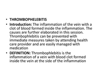 • THROMBOPHELEBITIS
• Introduction: The inflammation of the vein with a
clot of blood formed inside the inflammation. The
causes are further elaborated in this session.
Thrombophlebitis can be prevented with
immediate measures taken by attending health
care provider and are easily managed with
medication
• DEFINITION: Thrombophlebitis is the
inflammation of a vein with blood clot formed
inside the vein at the side of the inflammation
 