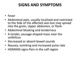 SIGNS AND SYMPTOMS
• Fever
• Abdominal pain, usually localized and restricted
to the Side of the affected vein but may spread
into the groin, Upper abdomen, or flank
• Abdominal bloating and tenderness
• A tender, sausage-shaped mass near the
umbilicus
• Decreased or absent bowel sounds
• Nausea, vomiting and increased pulse rate
• HOMANS signs-Pain in the calf region
 