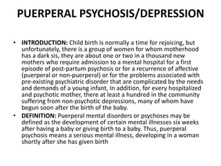 PUERPERAL PSYCHOSIS/DEPRESSION
• INTRODUCTION: Child birth is normally a time for rejoicing, but
unfortunately, there is a group of women for whom motherhood
has a dark sis, they are about one or two in a thousand new
mothers who require admission to a mental hospital for a first
episode of post-partum psychosis or for a recurrence of affective
(puerperal or non-puerperal) or for the problems associated with
pre-existing psychiatric disorder that are complicated by the needs
and demands of a young infant, In addition, for every hospitalized
and psychotic mother, there at least a hundred in the community
suffering from non-psychotic depressions, many of whom have
begun soon after the birth of the baby.
• DEFINITION: Puerperal mental disorders or psychoses may be
defined as the development of certain mental illnesses six weeks
after having a baby or giving birth to a baby. Thus, puerperal
psychosis means a serious mental illness, developing in a woman
shortly after she has given birth
 