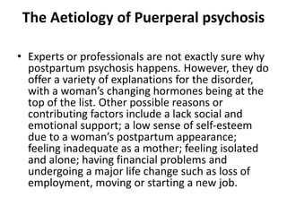The Aetiology of Puerperal psychosis
• Experts or professionals are not exactly sure why
postpartum psychosis happens. However, they do
offer a variety of explanations for the disorder,
with a woman’s changing hormones being at the
top of the list. Other possible reasons or
contributing factors include a lack social and
emotional support; a low sense of self-esteem
due to a woman’s postpartum appearance;
feeling inadequate as a mother; feeling isolated
and alone; having financial problems and
undergoing a major life change such as loss of
employment, moving or starting a new job.
 