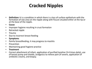 Cracked Nipples
• Definition: It is a condition in which there is a loss of surface epithelium with the
formation of raw area on the nipple along with fissure situated either at the tip or
at the base of the nipple.
• Cause
• Improper hygiene resulting in crust formation
• Retracted nipple
• Trauma
• Due to incorrect breast feeding
• Symptoms
• Painful breastfeeding, it may progress to mastitis
• Prevention
• Maintaining good hygiene practice
• Treatment
• Correct attachment of infant, application of purified lanoline (3-4 times daily), use
of breast pump and shields, analgesics to relieve pain (if severe, application of
antibiotic cream), and biopsy.
 