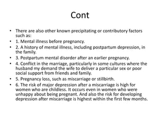 Cont
• There are also other known precipitating or contributory factors
such as:
• 1. Mental illness before pregnancy.
• 2. A history of mental illness, including postpartum depression, in
the family.
• 3. Postpartum mental disorder after an earlier pregnancy.
• 4. Conflict in the marriage, particularly in some cultures where the
husband my demand the wife to deliver a particular sex or poor
social support from friends and family.
• 5. Pregnancy loss, such as miscarriage or stillbirth.
• 6. The risk of major depression after a miscarriage is high for
women who are childless. It occurs even in women who were
unhappy about being pregnant. And also the risk for developing
depression after miscarriage is highest within the first few months.
 