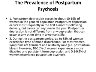 The Prevalence of Postpartum
Psychosis
• 1. Postpartum depression occurs in about 10-15% of
women in the general population Postpartum depression
occurs most frequently in the first 4 months following
delivery, but can occur anytime in the year. Postpartum
depression is not different from any depression that can
occur at any other time in a woman's life.
• 2. During the postpartum period, up to 85% of women
experience type of mood disturbance. For most women,
symptoms are transient and relatively mild (i.e. postpartum
blues). However, 10-15% of women experience a more
disabling and persistent form depression and 0.1-0.2% of
women experience postpartum psychosis
 