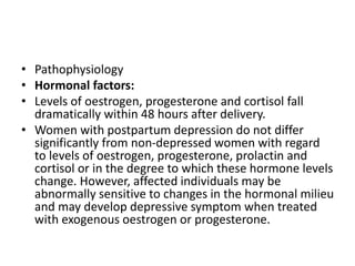 • Pathophysiology
• Hormonal factors:
• Levels of oestrogen, progesterone and cortisol fall
dramatically within 48 hours after delivery.
• Women with postpartum depression do not differ
significantly from non-depressed women with regard
to levels of oestrogen, progesterone, prolactin and
cortisol or in the degree to which these hormone levels
change. However, affected individuals may be
abnormally sensitive to changes in the hormonal milieu
and may develop depressive symptom when treated
with exogenous oestrogen or progesterone.
 