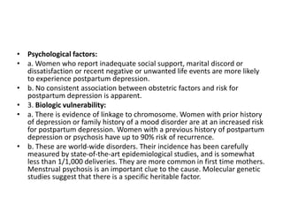 • Psychological factors:
• a. Women who report inadequate social support, marital discord or
dissatisfaction or recent negative or unwanted life events are more likely
to experience postpartum depression.
• b. No consistent association between obstetric factors and risk for
postpartum depression is apparent.
• 3. Biologic vulnerability:
• a. There is evidence of linkage to chromosome. Women with prior history
of depression or family history of a mood disorder are at an increased risk
for postpartum depression. Women with a previous history of postpartum
depression or psychosis have up to 90% risk of recurrence.
• b. These are world-wide disorders. Their incidence has been carefully
measured by state-of-the-art epidemiological studies, and is somewhat
less than 1/1,000 deliveries. They are more common in first time mothers.
Menstrual psychosis is an important clue to the cause. Molecular genetic
studies suggest that there is a specific heritable factor.
 