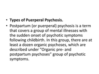 • Types of Puerperal Psychosis.
• Postpartum (or puerperal) psychosis is a term
that covers a group of mental illnesses with
the sudden onset of psychotic symptoms
following childbirth. In this group, there are at
least a dozen organic psychoses, which are
described under "Organic pre- and
postpartum psychoses” group of psychotic
symptoms.
 
