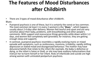 The Features of Mood Disturbances
after Childbirth
• There are 3 types of mood disturbance after childbirth.
Blues:
• Puerperal psychosis is one of these, but it is certainly the rarest or less common.
The most common (at least 1 in every 2 women) is the "blues ", which happens
usually about 2-4 days after delivery. Women feel tearful and upset and are very
sensitive about their baby, problems, with breastfeeding and other people's
comments. With support and reassurance things generally settle down within 1-2
days, and women feel completely well (provided, for instance, they are getting
enough sleep and support).
• In contrast, puerperal psychosis resembles a rapidly evolving manic or mixed
episode with symptoms, such as restlessness, insomnia, irritability, rapidly shifting
depression or elated mood and disorganized behaviour. The mother may have
delusional beliefs that relate to the infant (for example, the baby is defective or
dying, or the infant is Satan or God), or she may have auditory hallucinations that
instruct her to harm herself or her infant. Risks of infanticide and suicide are high
among women with untreated postpartum psychosis.
 