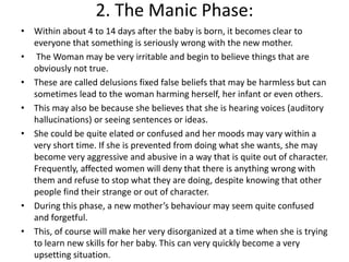 2. The Manic Phase:
• Within about 4 to 14 days after the baby is born, it becomes clear to
everyone that something is seriously wrong with the new mother.
• The Woman may be very irritable and begin to believe things that are
obviously not true.
• These are called delusions fixed false beliefs that may be harmless but can
sometimes lead to the woman harming herself, her infant or even others.
• This may also be because she believes that she is hearing voices (auditory
hallucinations) or seeing sentences or ideas.
• She could be quite elated or confused and her moods may vary within a
very short time. If she is prevented from doing what she wants, she may
become very aggressive and abusive in a way that is quite out of character.
Frequently, affected women will deny that there is anything wrong with
them and refuse to stop what they are doing, despite knowing that other
people find their strange or out of character.
• During this phase, a new mother’s behaviour may seem quite confused
and forgetful.
• This, of course will make her very disorganized at a time when she is trying
to learn new skills for her baby. This can very quickly become a very
upsetting situation.
 