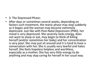 • 3. The Depressed Phase:
• After days or sometimes several weeks, depending on
factors such treatment, the manic phase may stop suddenly
as it began and the woman may become extremely
depressed. Just like with Post-Natal Depression (PND), her
mood is very depressed. She severely lacks energy, does
not want to sleep or eat, may begin to think of killing
herself (and/or sometimes her baby) and her concentration
is very poor. She may just sit around and it is hard to have a
conversation with her. She is usually very tearful and hates
herself. She feels hopeless helpless and worthless,
especially as a mother. She has very little energy to do
anything and may stop caring for herself in her usual way.
 