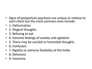 • Signs of postpartum psychosis are unique or relative to
each client but the most common ones include:
• 1. Hallucination
• 2. Illogical thoughts
• 3. Refusing to eat
• 4. Extreme feelings of anxiety and agitation
• 5. There may be suicidal or homicidal thoughts
• 6. Confusion
• 7. Rigidity or extreme flexibility of the limbs
• 8. Delusions
• 9. Insomnia.
 