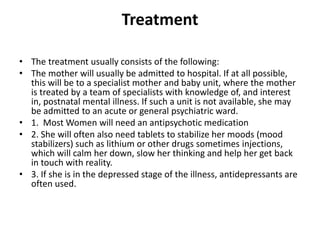 Treatment
• The treatment usually consists of the following:
• The mother will usually be admitted to hospital. If at all possible,
this will be to a specialist mother and baby unit, where the mother
is treated by a team of specialists with knowledge of, and interest
in, postnatal mental illness. If such a unit is not available, she may
be admitted to an acute or general psychiatric ward.
• 1. Most Women will need an antipsychotic medication
• 2. She will often also need tablets to stabilize her moods (mood
stabilizers) such as lithium or other drugs sometimes injections,
which will calm her down, slow her thinking and help her get back
in touch with reality.
• 3. If she is in the depressed stage of the illness, antidepressants are
often used.
 