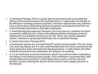 • 4. Hormonal Therapy: There is a great deal of controversy still surrounding the
efficacy of hormonal treatment for postnatal illness. It is generally not thought to
be effective in treating puerperal psychosis. Hormone replacement may, however,
have a role to play in preventing puerperal psychosis and experimental trials are
currently being conducted on oestrogen prophylaxis.
• 5. Psychotherapy/Occupational Therapies: Once the woman's condition has been
successfully stabilized, she is likely to be offered additional therapies aimed at
helping her to re-establish control over her life. These may include relaxation
classes, individual or group psychotherapy and occupational therapy.
• 6. Electro Convulsive Therapy (ECT):
• a) Sometimes women are so unwell that ECT will be recommended. This can sound
very alarming indeed, but it is only recommended when the illness (sometimes the
manic phase but more commonly the depressed phase. Is really severe and other
methods of treatment are medications are failing or not working.
• b. It is an extremely successful treatment, which may work out when medications
are failing or not working quickly enough. If this treatment is recommended, staff
should explain the procedure in detail about how it works, and the risks and
benefits, usually involving the woman herself and her main support person/s in
the decision.
 