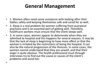 General Management
• 1. Women often need some assistance with looking after their
babies safely and keeping themselves safe and cared for as well.
• 2. Sleep is a real problem for women suffering from puerperal
psychosis and is an essential part of getting well. Therefore,
healthcare workers must ensure that the client sleeps well.
• 3. In some cases, women appear to deteriorate when they are
admitted to hospital and this happens for several reasons. It may be
that the lack of sleep is beginning to have more effect or that the
woman is irritated by the restrictions of being the hospital. It can
also be the natural progression of the illnesses. In some cases, the
women cannot understand that they are unwell, and that their
anger is quite obvious. The health professional must through
interviews try to find out the cause or causes of the client’s
problems and assist her.
•
 