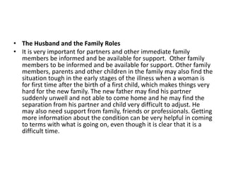 • The Husband and the Family Roles
• It is very important for partners and other immediate family
members be informed and be available for support. Other family
members to be informed and be available for support. Other family
members, parents and other children in the family may also find the
situation tough in the early stages of the illness when a woman is
for first time after the birth of a first child, which makes things very
hard for the new family. The new father may find his partner
suddenly unwell and not able to come home and he may find the
separation from his partner and child very difficult to adjust. He
may also need support from family, friends or professionals. Getting
more information about the condition can be very helpful in coming
to terms with what is going on, even though it is clear that it is a
difficult time.
 