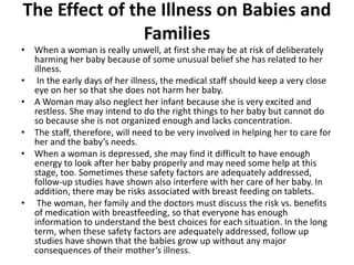 The Effect of the Illness on Babies and
Families
• When a woman is really unwell, at first she may be at risk of deliberately
harming her baby because of some unusual belief she has related to her
illness.
• In the early days of her illness, the medical staff should keep a very close
eye on her so that she does not harm her baby.
• A Woman may also neglect her infant because she is very excited and
restless. She may intend to do the right things to her baby but cannot do
so because she is not organized enough and lacks concentration.
• The staff, therefore, will need to be very involved in helping her to care for
her and the baby’s needs.
• When a woman is depressed, she may find it difficult to have enough
energy to look after her baby properly and may need some help at this
stage, too. Sometimes these safety factors are adequately addressed,
follow-up studies have shown also interfere with her care of her baby. In
addition, there may be risks associated with breast feeding on tablets.
• The woman, her family and the doctors must discuss the risk vs. benefits
of medication with breastfeeding, so that everyone has enough
information to understand the best choices for each situation. In the long
term, when these safety factors are adequately addressed, follow up
studies have shown that the babies grow up without any major
consequences of their mother’s illness.
 