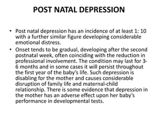 POST NATAL DEPRESSION
• Post natal depression has an incidence of at least 1: 10
with a further similar figure developing considerable
emotional distress.
• Onset tends to be gradual, developing after the second
postnatal week, often coinciding with the reduction in
professional involvement. The condition may last for 3-
6 months and in some cases it will persist throughout
the first year of the baby’s life. Such depression is
disabling for the mother and causes considerable
disruption of family life and maternal-child
relationship. There is some evidence that depression in
the mother has an adverse effect upon her baby’s
performance in developmental tests.
 
