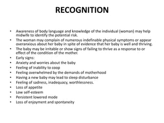 RECOGNITION
• Awareness of body language and knowledge of the individual (woman) may help
midwife to identify the potential risk.
• The woman may complain of numerous indefinable physical symptoms or appear
overanxious about her baby in spite of evidence that her baby is well and thriving.
• The baby may be irritable or show signs of failing to thrive as a response to or
effect of the condition of the mother.
• Early signs:
• Anxiety and worries about the baby
• Feeling of inability to coop
• Feeling overwhelmed by the demands of motherhood
• Having a new baby may lead to sleep disturbance
• Feeling of sadness, inadequacy, worthlessness.
• Loss of appetite
• Low self-esteem
• Persistent lowered mode
• Loss of enjoyment and spontaneity
 