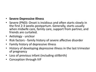 • Severe Depressive Illness
• Severe (PND): Onset is insidious and often starts slowly in
the first 2-3 weeks postpartum. Generally, starts usually
when midwife care, family care, support from partner, and
friends are curtailed.
• Aetiology - unclear
• Risk factors - family history of severe affective disorder
• Family history of depressive illness
• History of developing depressive illness in the last trimester
of pregnancy
• Loss of previous infant (including stillbirth)
• Conception through IVF
 