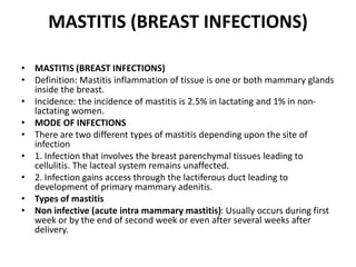 MASTITIS (BREAST INFECTIONS)
• MASTITIS (BREAST INFECTIONS)
• Definition: Mastitis inflammation of tissue is one or both mammary glands
inside the breast.
• Incidence: the incidence of mastitis is 2.5% in lactating and 1% in non-
lactating women.
• MODE OF INFECTIONS
• There are two different types of mastitis depending upon the site of
infection
• 1. Infection that involves the breast parenchymal tissues leading to
cellulitis. The lacteal system remains unaffected.
• 2. Infection gains access through the lactiferous duct leading to
development of primary mammary adenitis.
• Types of mastitis
• Non infective (acute intra mammary mastitis): Usually occurs during first
week or by the end of second week or even after several weeks after
delivery.
 