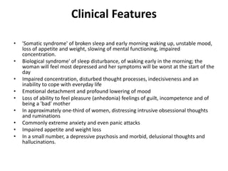 Clinical Features
• 'Somatic syndrome' of broken sleep and early morning waking up, unstable mood,
loss of appetite and weight, slowing of mental functioning, impaired
concentration.
• Biological syndrome' of sleep disturbance, of waking early in the morning; the
woman will feel most depressed and her symptoms will be worst at the start of the
day
• Impaired concentration, disturbed thought processes, indecisiveness and an
inability to cope with everyday life
• Emotional detachment and profound lowering of mood
• Loss of ability to feel pleasure (anhedonia) feelings of guilt, incompetence and of
being a 'bad' mother
• In approximately one-third of women, distressing intrusive obsessional thoughts
and ruminations
• Commonly extreme anxiety and even panic attacks
• Impaired appetite and weight loss
• In a small number, a depressive psychosis and morbid, delusional thoughts and
hallucinations.
 