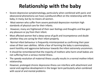 Relationship with the baby
• Severe depressive symptomatology, particularly when combined with panic and
obsessional phenomena can have a profound effect on the relationship with the
baby, in many, but by no means all women.
• Most women who suffer from severe postnatal depression maintain high
standards of physical care for their infants.
• However, many are frightened of their own feelings and thoughts and few gain
any pleasure or joy from their infant.
• Most affected women feel a deep sense of guilt and incompetence and doubt
whether they are caring for their infant properly.
• Normal infant behaviour is frequently misinterpreted as confirming their poor
views of their own abilities. While a fear of harming the baby is commonplace,
overt hostility and aggressive behaviour towards the infant extremely uncommon.
• It should be remembered that the majority of mothers who harm small babies are
not suffering from a serious mental illness.
• The speedy resolution of maternal illness usually results in a normal mother-infant
relationship.
• However, prolonged chronic depressive illness can interfere with attachment and
social and cognitive development in the longer term particularly when combined
with social of and mental problems
 