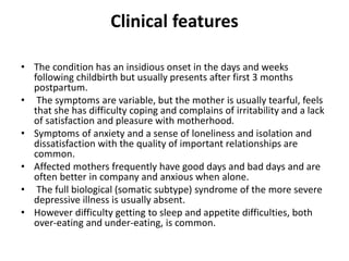 Clinical features
• The condition has an insidious onset in the days and weeks
following childbirth but usually presents after first 3 months
postpartum.
• The symptoms are variable, but the mother is usually tearful, feels
that she has difficulty coping and complains of irritability and a lack
of satisfaction and pleasure with motherhood.
• Symptoms of anxiety and a sense of loneliness and isolation and
dissatisfaction with the quality of important relationships are
common.
• Affected mothers frequently have good days and bad days and are
often better in company and anxious when alone.
• The full biological (somatic subtype) syndrome of the more severe
depressive illness is usually absent.
• However difficulty getting to sleep and appetite difficulties, both
over-eating and under-eating, is common.
 
