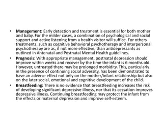 • Management: Early detection and treatment is essential for both mother
and baby. For the milder cases, a combination of psychological and social
support and active listening from a health visitor will suffice. For others
treatments, such as cognitive behavioral psychotherapy and interpersonal
psychotherapy are as, if not more effective, than antidepressants as
outlined in Antenatal and Postnatal Mental Health guidelines.
• Prognosis: With appropriate management, postnatal depression should
improve within weeks and recover by the time the infant is 6 months old.
However, untreated there may be prolonged morbidity. This, particularly
in the presence of continuing social adversity, has been demonstrated to
have an adverse effect not only on the mother/infant relationship but also
on the later social, emotional and cognitive development of the child.
• Breastfeeding: There is no evidence that breastfeeding increases the risk
of developing significant depressive illness, nor that its cessation improves
depressive illness. Continuing breastfeeding may protect the infant from
the effects or maternal depression and improve self-esteem.
 