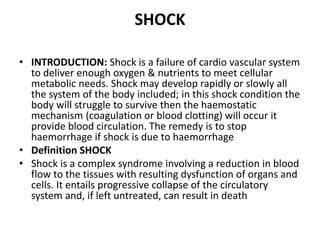 SHOCK
• INTRODUCTION: Shock is a failure of cardio vascular system
to deliver enough oxygen & nutrients to meet cellular
metabolic needs. Shock may develop rapidly or slowly all
the system of the body included; in this shock condition the
body will struggle to survive then the haemostatic
mechanism (coagulation or blood clotting) will occur it
provide blood circulation. The remedy is to stop
haemorrhage if shock is due to haemorrhage
• Definition SHOCK
• Shock is a complex syndrome involving a reduction in blood
flow to the tissues with resulting dysfunction of organs and
cells. It entails progressive collapse of the circulatory
system and, if left untreated, can result in death
 