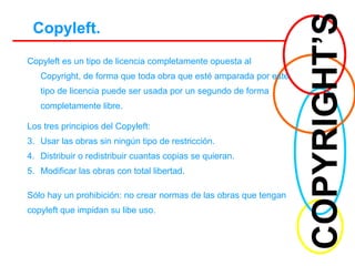 COPYRIGHT’S Copyleft. Copyleft es un tipo de licencia completamente opuesta al Copyright, de forma que toda obra que esté amparada por este tipo de licencia puede ser usada por un segundo de forma completamente libre. Los tres principios del Copyleft: Usar las obras sin ningún tipo de restricción.  Distribuir o redistribuir cuantas copias se quieran. Modificar las obras con total libertad. Sólo hay un prohibición: no crear normas de las obras que tengan copyleft que impidan su libe uso. 