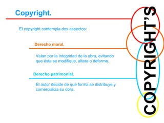 COPYRIGHT’S Copyright. El copyright contempla dos aspectos: Derecho moral. Velan por la integridad de la obra, evitando que ésta se modifique, altera o deforme. Derecho patrimonial. El autor decide de qué forma se distribuye y comercializa su obra. 