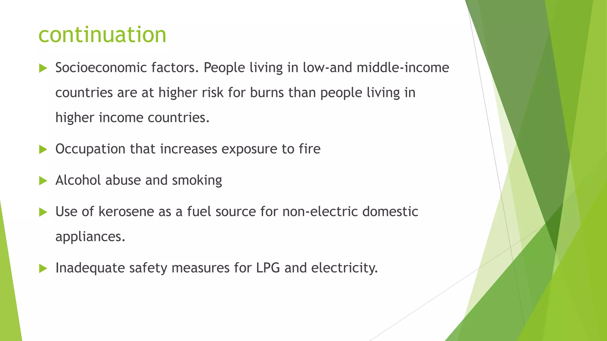 continuation
 Socioeconomic factors. People living in low-and middle-income
countries are at higher risk for burns than people living in
higher income countries.
 Occupation that increases exposure to fire
 Alcohol abuse and smoking
 Use of kerosene as a fuel source for non-electric domestic
appliances.
 Inadequate safety measures for LPG and electricity.
 