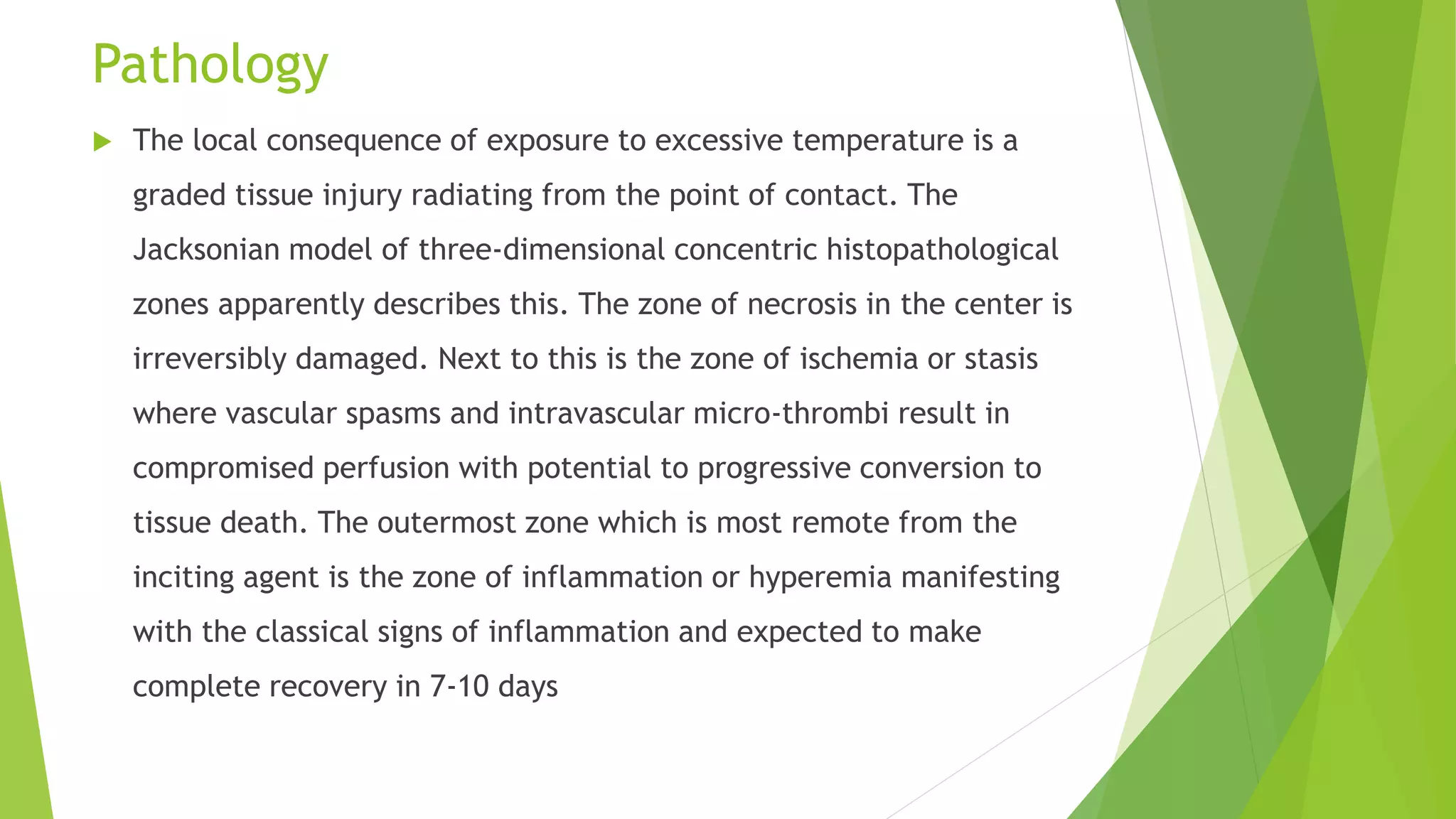 Pathology
 The local consequence of exposure to excessive temperature is a
graded tissue injury radiating from the point of contact. The
Jacksonian model of three-dimensional concentric histopathological
zones apparently describes this. The zone of necrosis in the center is
irreversibly damaged. Next to this is the zone of ischemia or stasis
where vascular spasms and intravascular micro-thrombi result in
compromised perfusion with potential to progressive conversion to
tissue death. The outermost zone which is most remote from the
inciting agent is the zone of inflammation or hyperemia manifesting
with the classical signs of inflammation and expected to make
complete recovery in 7-10 days
 