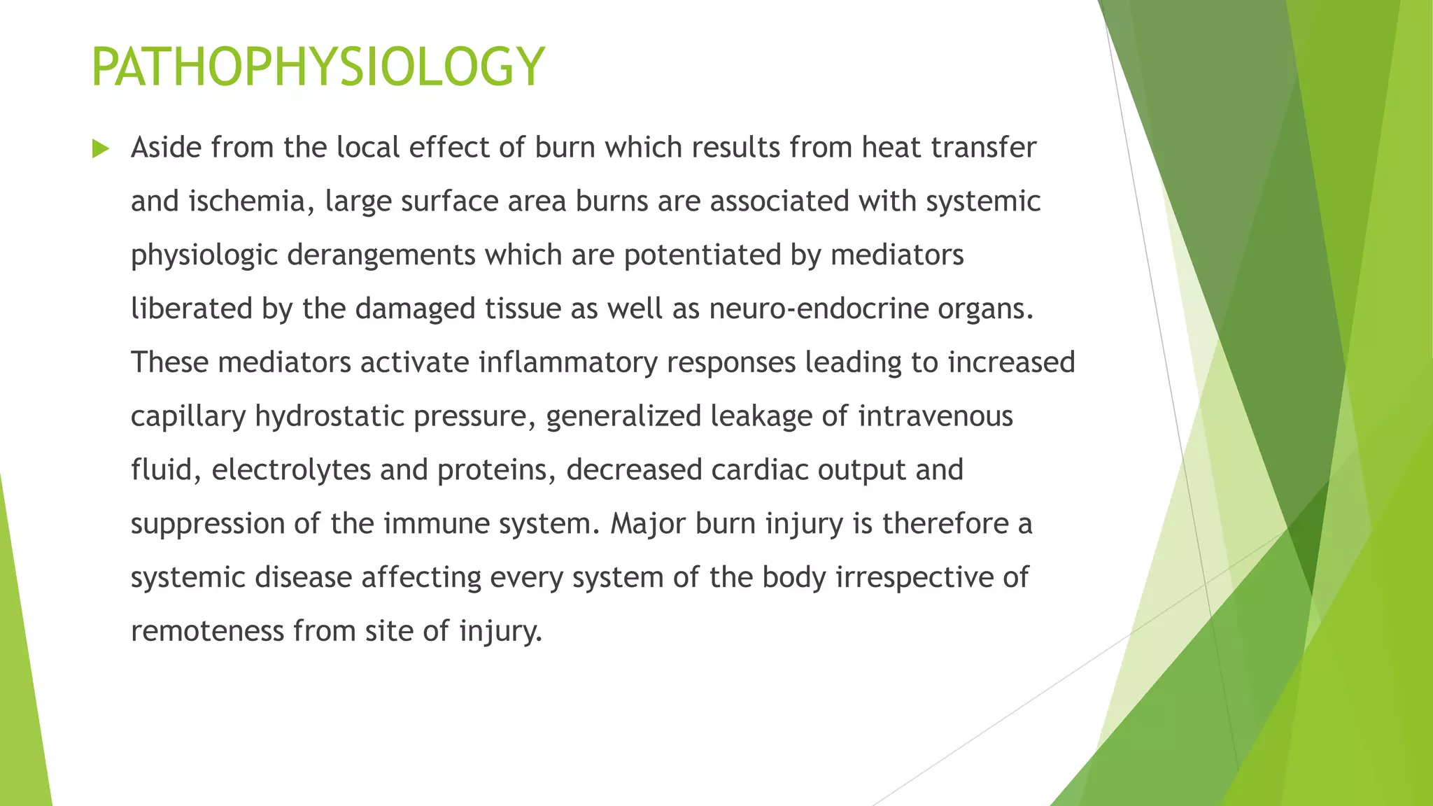 PATHOPHYSIOLOGY
 Aside from the local effect of burn which results from heat transfer
and ischemia, large surface area burns are associated with systemic
physiologic derangements which are potentiated by mediators
liberated by the damaged tissue as well as neuro-endocrine organs.
These mediators activate inflammatory responses leading to increased
capillary hydrostatic pressure, generalized leakage of intravenous
fluid, electrolytes and proteins, decreased cardiac output and
suppression of the immune system. Major burn injury is therefore a
systemic disease affecting every system of the body irrespective of
remoteness from site of injury.
 