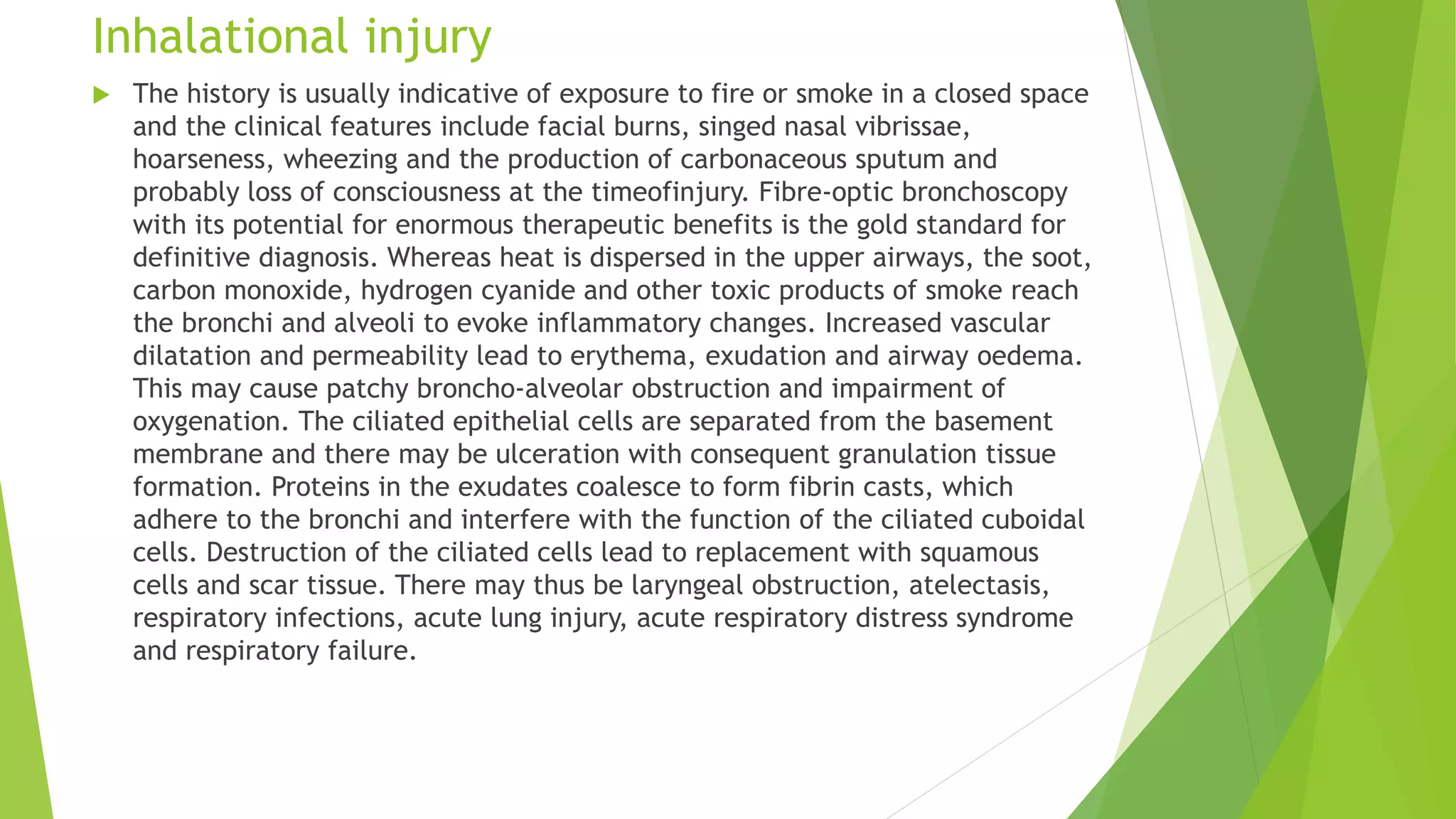 Inhalational injury
 The history is usually indicative of exposure to fire or smoke in a closed space
and the clinical features include facial burns, singed nasal vibrissae,
hoarseness, wheezing and the production of carbonaceous sputum and
probably loss of consciousness at the timeofinjury. Fibre-optic bronchoscopy
with its potential for enormous therapeutic benefits is the gold standard for
definitive diagnosis. Whereas heat is dispersed in the upper airways, the soot,
carbon monoxide, hydrogen cyanide and other toxic products of smoke reach
the bronchi and alveoli to evoke inflammatory changes. Increased vascular
dilatation and permeability lead to erythema, exudation and airway oedema.
This may cause patchy broncho-alveolar obstruction and impairment of
oxygenation. The ciliated epithelial cells are separated from the basement
membrane and there may be ulceration with consequent granulation tissue
formation. Proteins in the exudates coalesce to form fibrin casts, which
adhere to the bronchi and interfere with the function of the ciliated cuboidal
cells. Destruction of the ciliated cells lead to replacement with squamous
cells and scar tissue. There may thus be laryngeal obstruction, atelectasis,
respiratory infections, acute lung injury, acute respiratory distress syndrome
and respiratory failure.
 