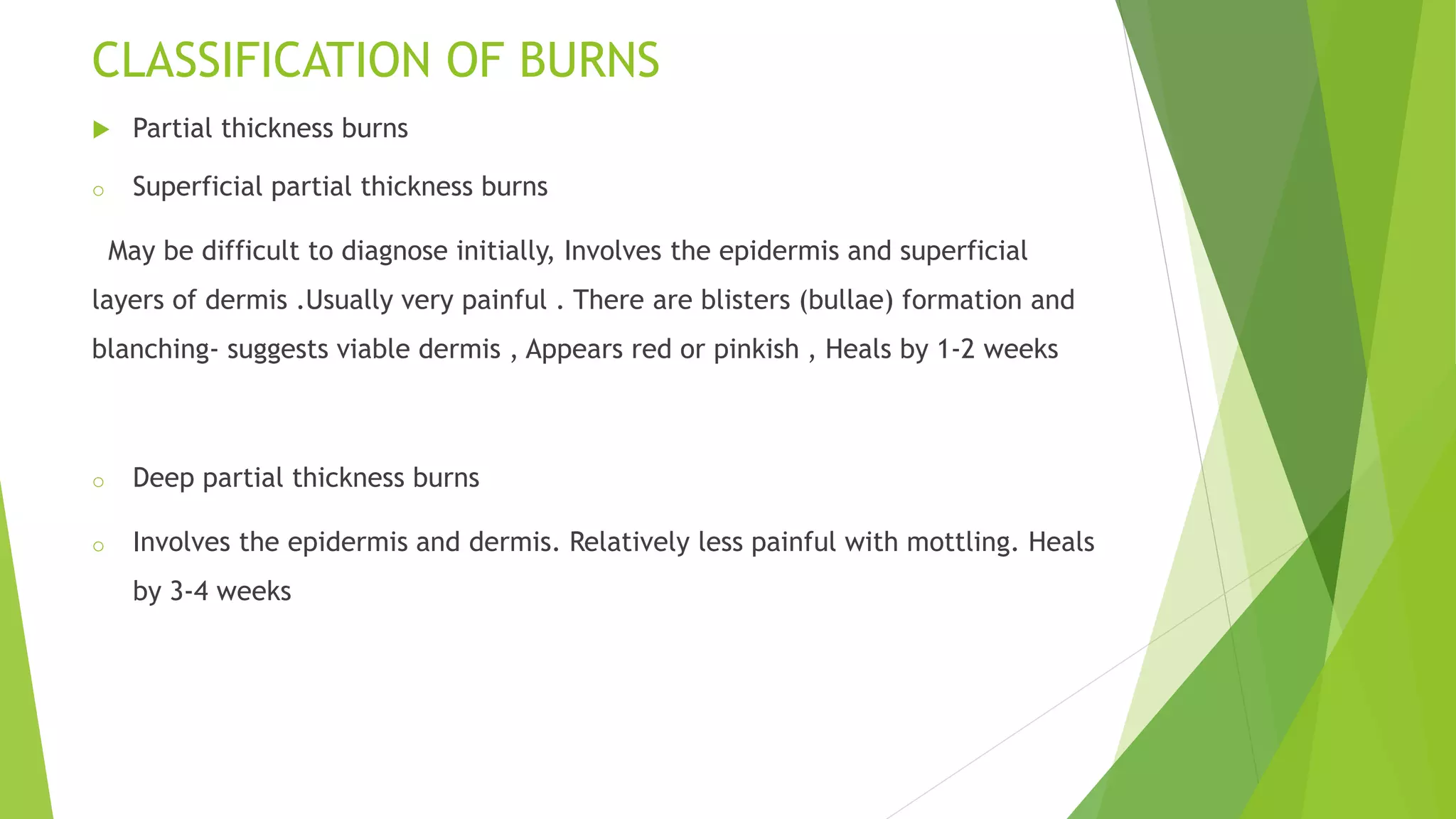 CLASSIFICATION OF BURNS
 Partial thickness burns
o Superficial partial thickness burns
May be difficult to diagnose initially, Involves the epidermis and superficial
layers of dermis .Usually very painful . There are blisters (bullae) formation and
blanching- suggests viable dermis , Appears red or pinkish , Heals by 1-2 weeks
o Deep partial thickness burns
o Involves the epidermis and dermis. Relatively less painful with mottling. Heals
by 3-4 weeks
 