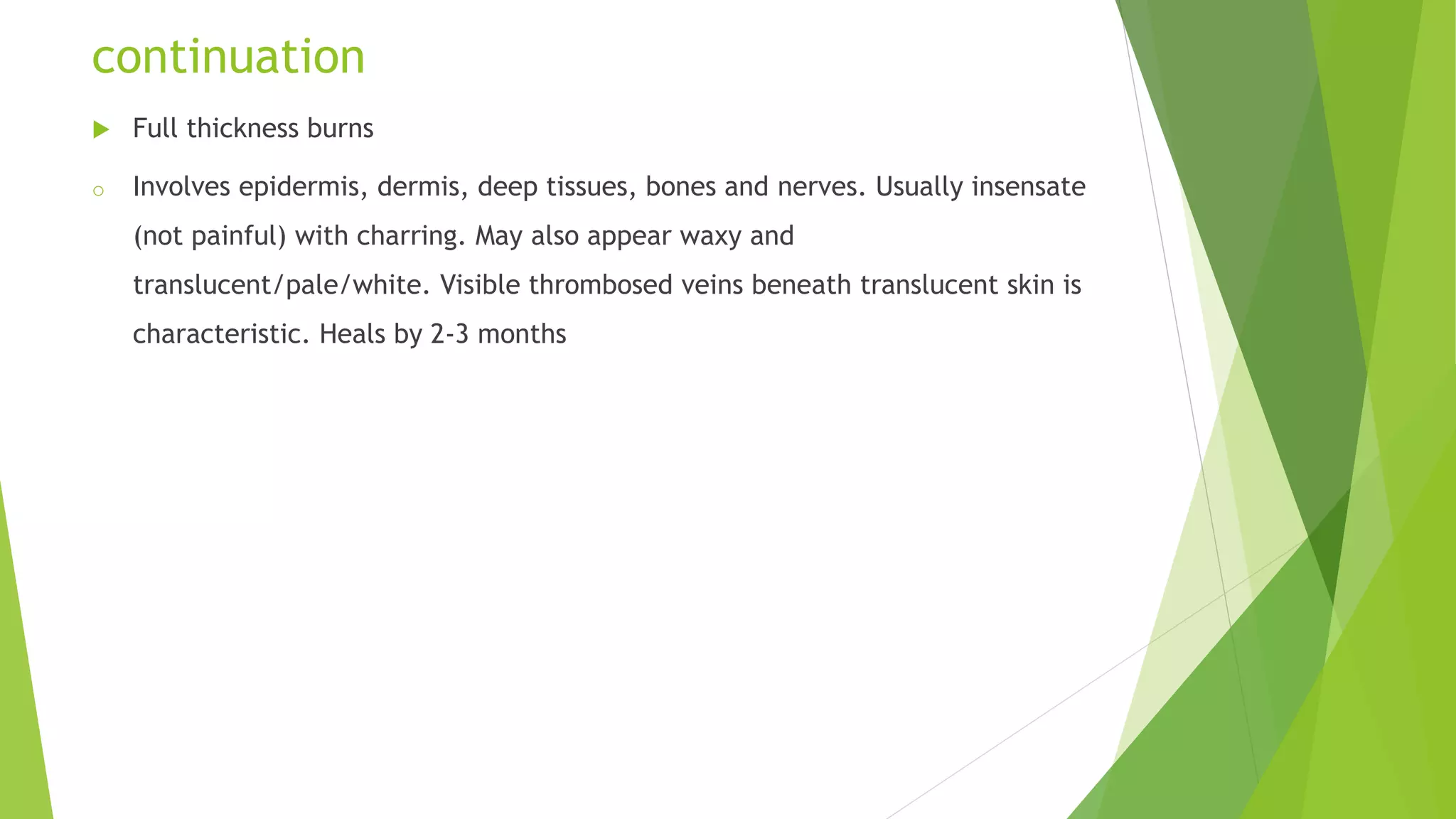 continuation
 Full thickness burns
o Involves epidermis, dermis, deep tissues, bones and nerves. Usually insensate
(not painful) with charring. May also appear waxy and
translucent/pale/white. Visible thrombosed veins beneath translucent skin is
characteristic. Heals by 2-3 months
 
