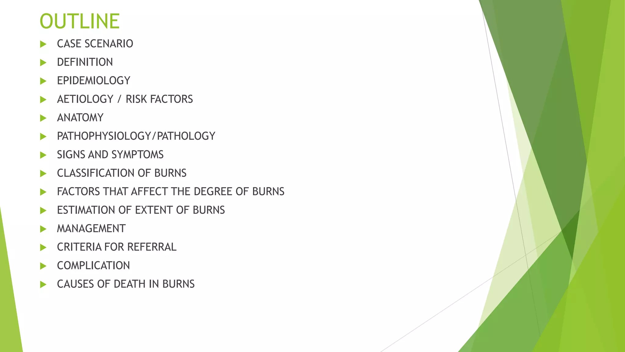 OUTLINE
 CASE SCENARIO
 DEFINITION
 EPIDEMIOLOGY
 AETIOLOGY / RISK FACTORS
 ANATOMY
 PATHOPHYSIOLOGY/PATHOLOGY
 SIGNS AND SYMPTOMS
 CLASSIFICATION OF BURNS
 FACTORS THAT AFFECT THE DEGREE OF BURNS
 ESTIMATION OF EXTENT OF BURNS
 MANAGEMENT
 CRITERIA FOR REFERRAL
 COMPLICATION
 CAUSES OF DEATH IN BURNS
 