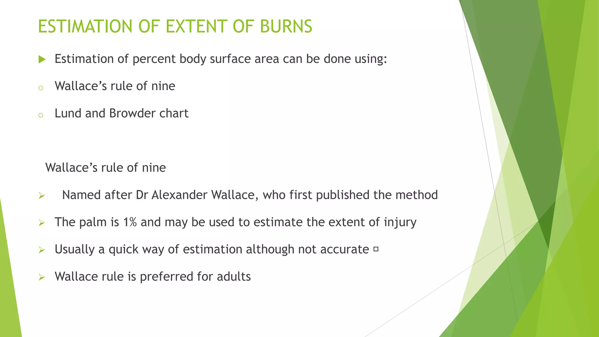 ESTIMATION OF EXTENT OF BURNS
 Estimation of percent body surface area can be done using:
o Wallace’s rule of nine
o Lund and Browder chart
Wallace’s rule of nine
 Named after Dr Alexander Wallace, who first published the method
 The palm is 1% and may be used to estimate the extent of injury
 Usually a quick way of estimation although not accurate
 Wallace rule is preferred for adults
 