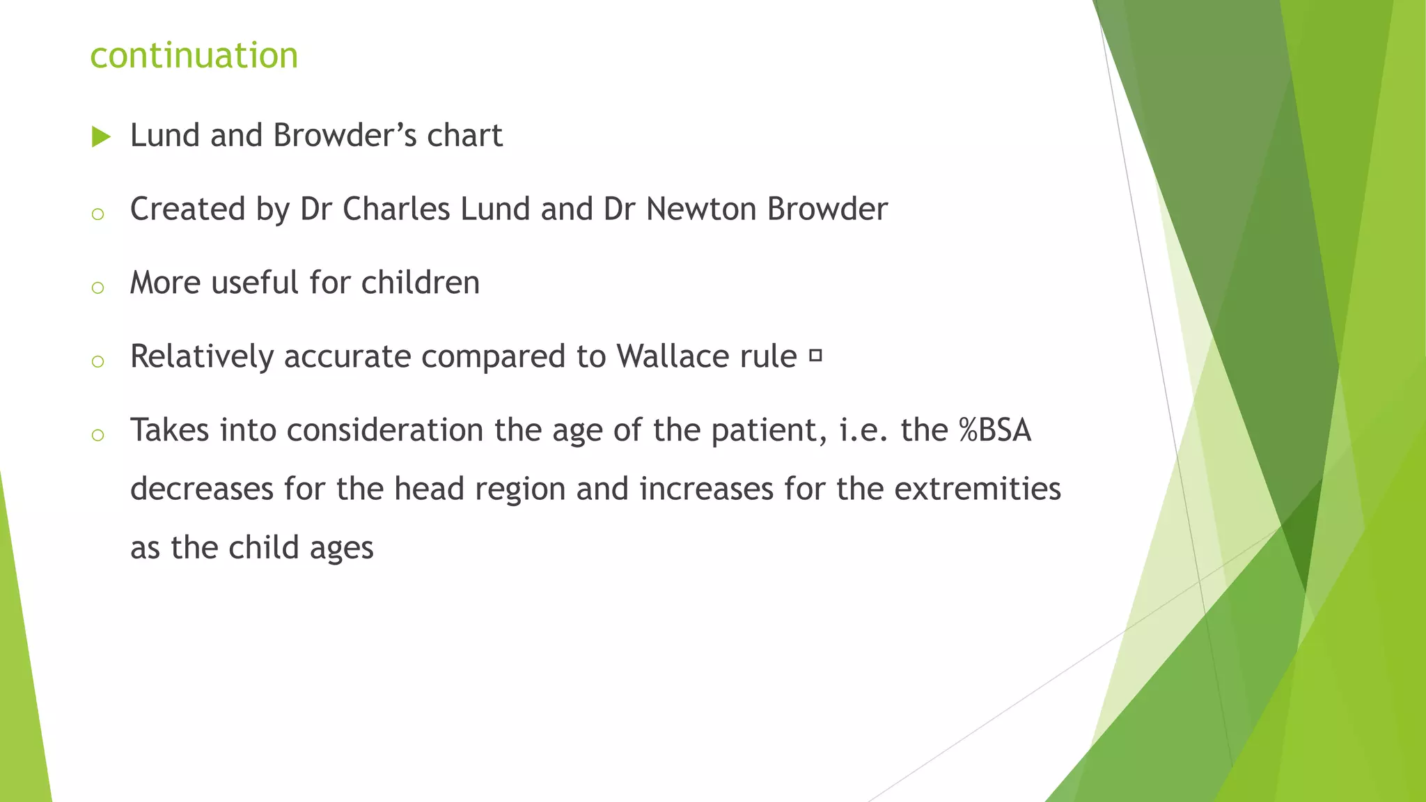 continuation
 Lund and Browder’s chart
o Created by Dr Charles Lund and Dr Newton Browder
o More useful for children
o Relatively accurate compared to Wallace rule
o Takes into consideration the age of the patient, i.e. the %BSA
decreases for the head region and increases for the extremities
as the child ages
 